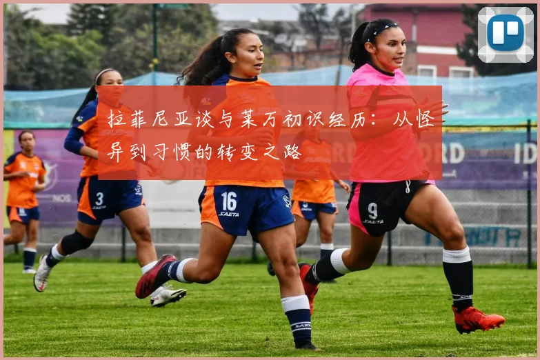 拉菲尼亚谈与莱万初识经历：从怪异到习惯的转变之路