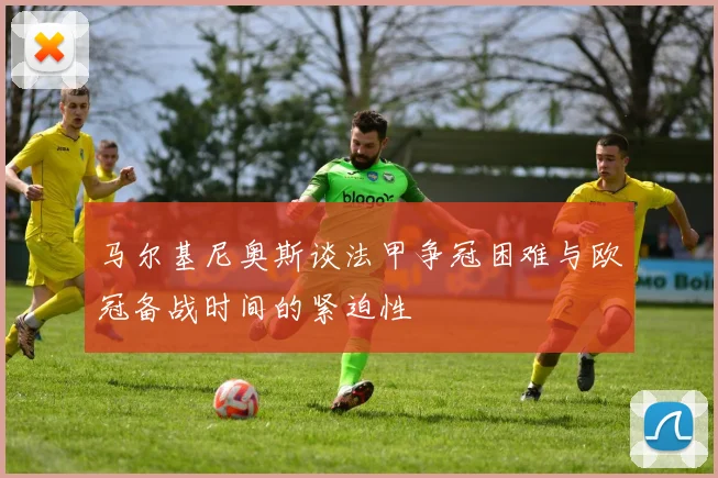 马尔基尼奥斯谈法甲争冠困难与欧冠备战时间的紧迫性
