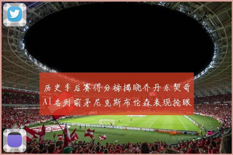 历史季后赛得分榜揭晓乔丹东契奇AI名列前茅尼克斯布伦森表现抢眼