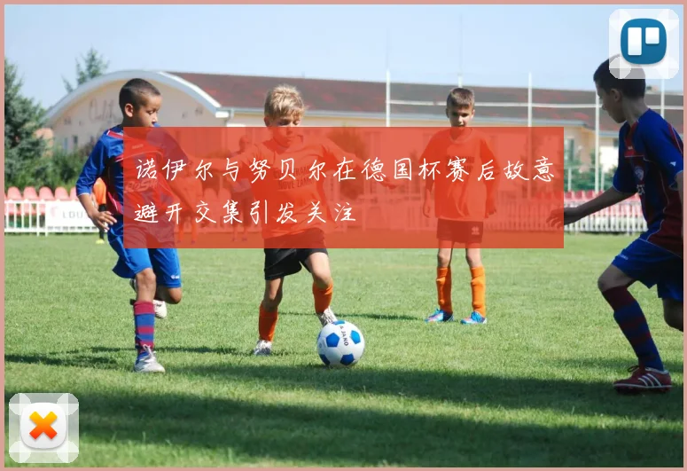 诺伊尔与努贝尔在德国杯赛后故意避开交集引发关注