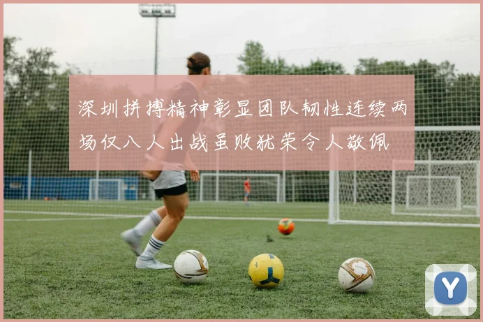深圳拼搏精神彰显团队韧性连续两场仅八人出战虽败犹荣令人敬佩