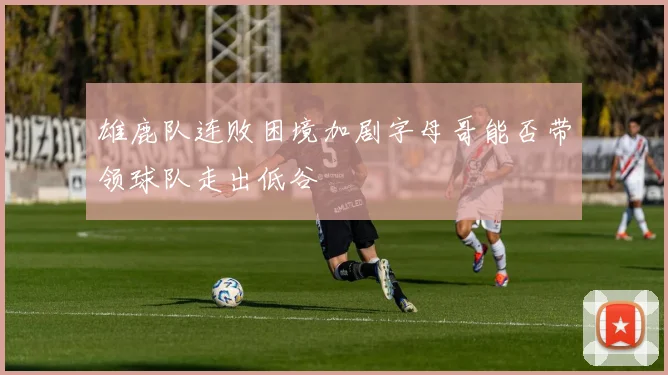 雄鹿队连败困境加剧字母哥能否带领球队走出低谷