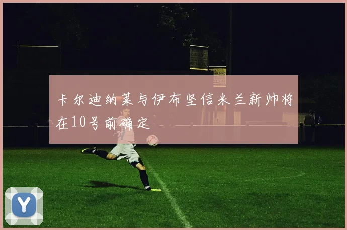 卡尔迪纳莱与伊布坚信米兰新帅将在10号前确定