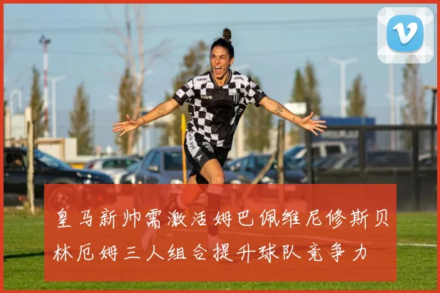 皇马新帅需激活姆巴佩维尼修斯贝林厄姆三人组合提升球队竞争力