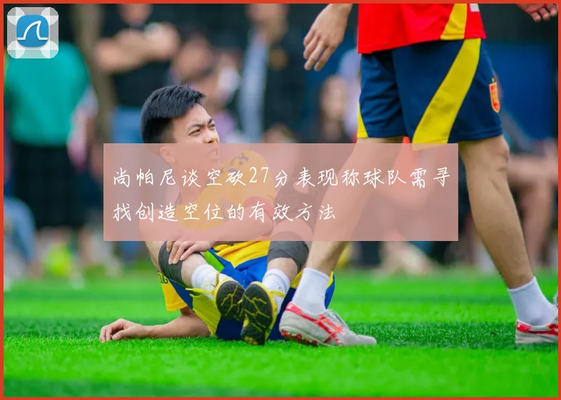 尚帕尼谈空砍27分表现称球队需寻找创造空位的有效方法