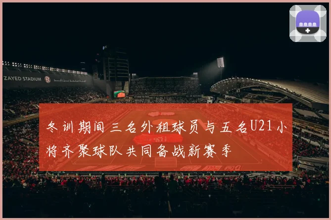 冬训期间三名外租球员与五名U21小将齐聚球队共同备战新赛季