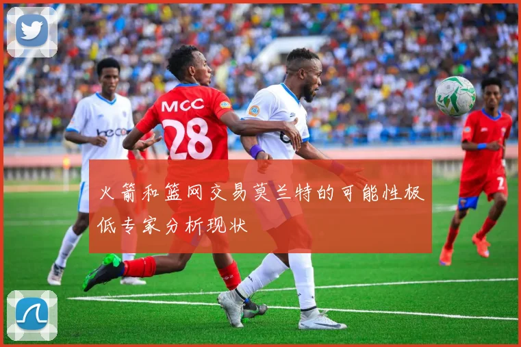 火箭和篮网交易莫兰特的可能性极低专家分析现状