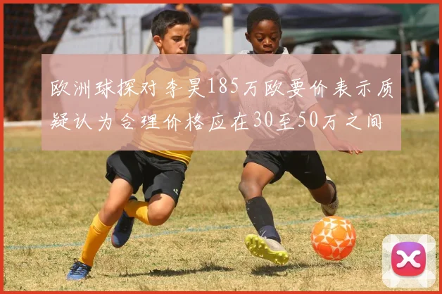 欧洲球探对李昊185万欧要价表示质疑认为合理价格应在30至50万之间