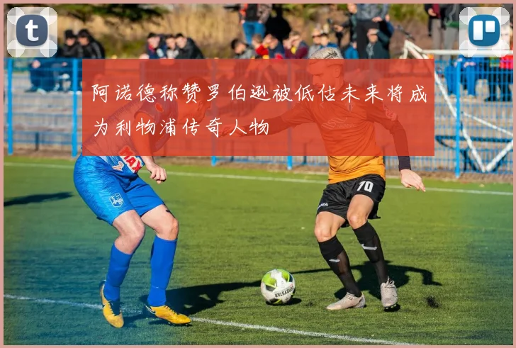 阿诺德称赞罗伯逊被低估未来将成为利物浦传奇人物